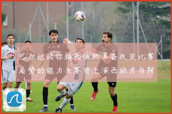 巴尔达诺称梅西依然具备改变比赛局势的能力决赛将上演西班牙与阿根廷对决