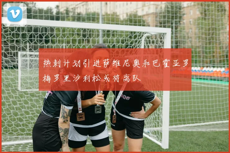 热刺计划引进萨维尼奥和巴霍亚罗梅罗里沙利松或将离队