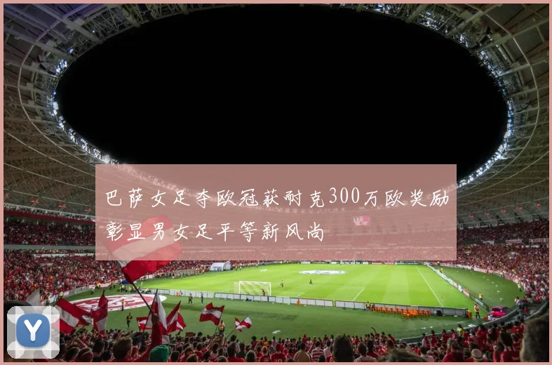 巴萨女足夺欧冠获耐克300万欧奖励彰显男女足平等新风尚