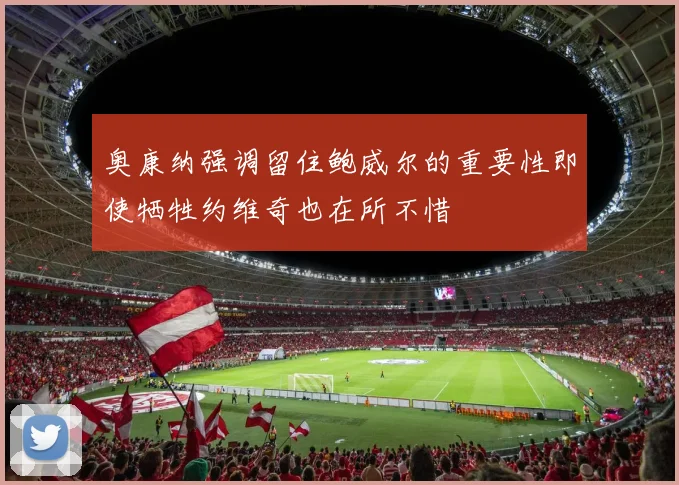 奥康纳强调留住鲍威尔的重要性即使牺牲约维奇也在所不惜