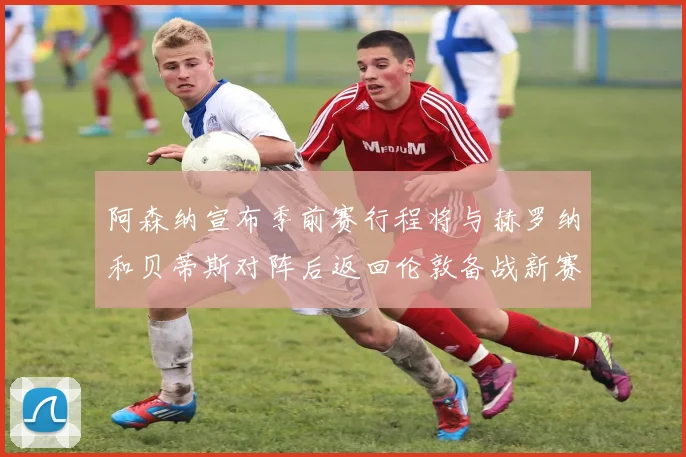 阿森纳宣布季前赛行程将与赫罗纳和贝蒂斯对阵后返回伦敦备战新赛季