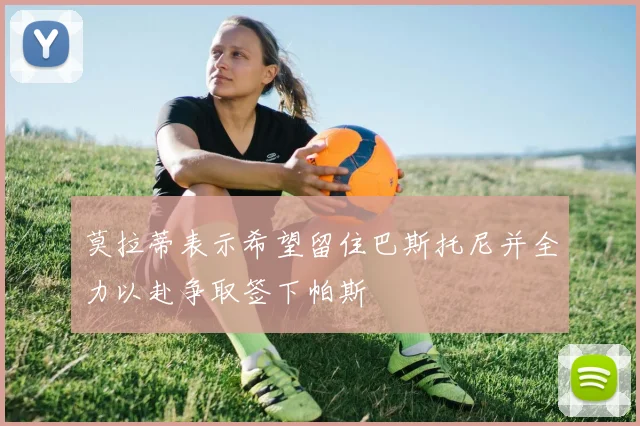 莫拉蒂表示希望留住巴斯托尼并全力以赴争取签下帕斯
