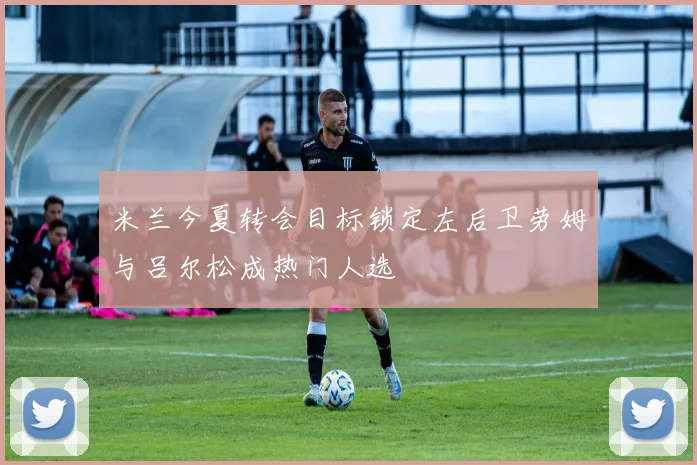 米兰今夏转会目标锁定左后卫劳姆与吕尔松成热门人选