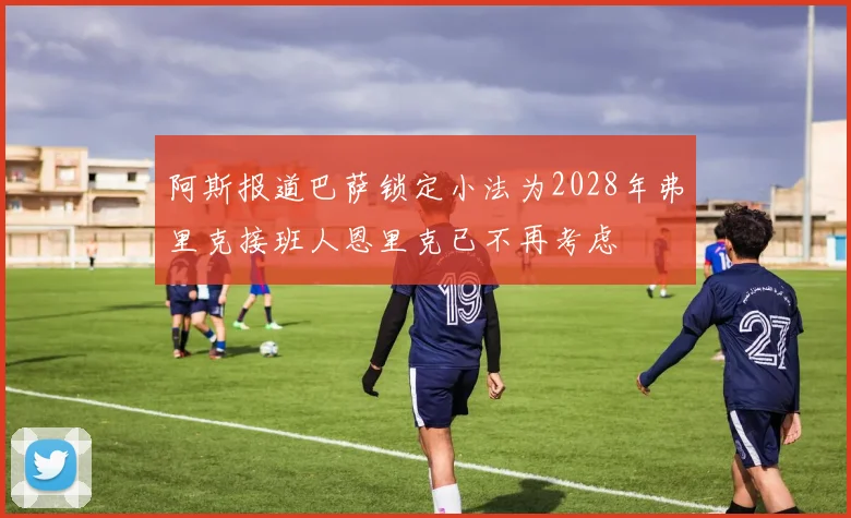 阿斯报道巴萨锁定小法为2028年弗里克接班人恩里克已不再考虑