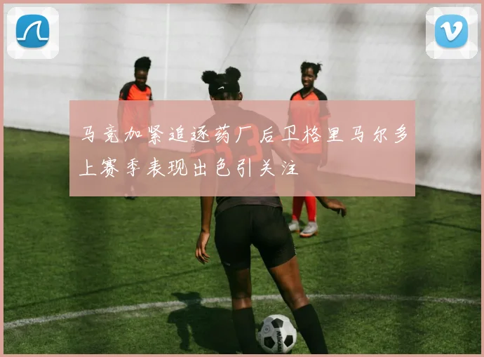 马竞加紧追逐药厂后卫格里马尔多上赛季表现出色引关注