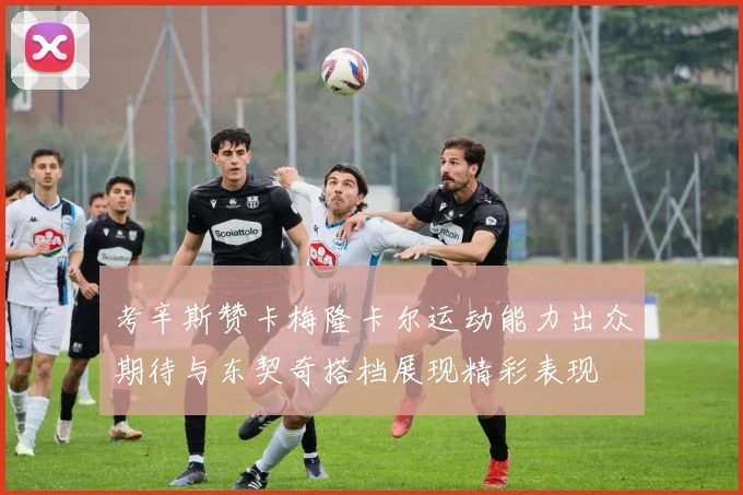 考辛斯赞卡梅隆卡尔运动能力出众期待与东契奇搭档展现精彩表现